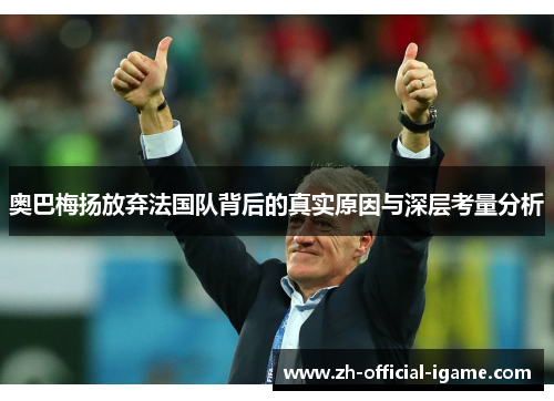 奥巴梅扬放弃法国队背后的真实原因与深层考量分析 奥巴梅扬放弃法国队背后的真实原因与深层考量分析