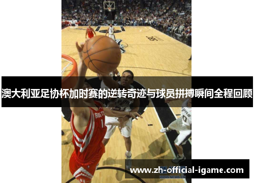 澳大利亚足协杯加时赛的逆转奇迹与球员拼搏瞬间全程回顾 澳大利亚足协杯加时赛的逆转奇迹与球员拼搏瞬间全程回顾