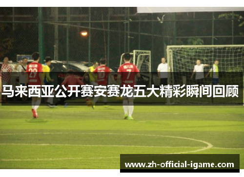 马来西亚公开赛安赛龙五大精彩瞬间回顾 