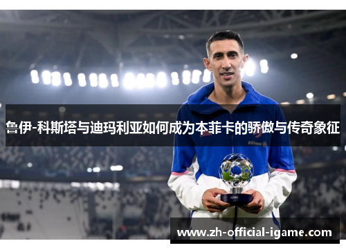 鲁伊-科斯塔与迪玛利亚如何成为本菲卡的骄傲与传奇象征