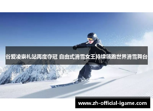 谷爱凌崇礼站再度夺冠 自由式滑雪女王持续领跑世界滑雪舞台
