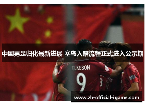 中国男足归化最新进展 塞鸟入籍流程正式进入公示期 中国男足归化最新进展 塞鸟入籍流程正式进入公示期