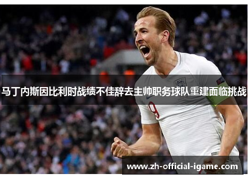 马丁内斯因比利时战绩不佳辞去主帅职务球队重建面临挑战