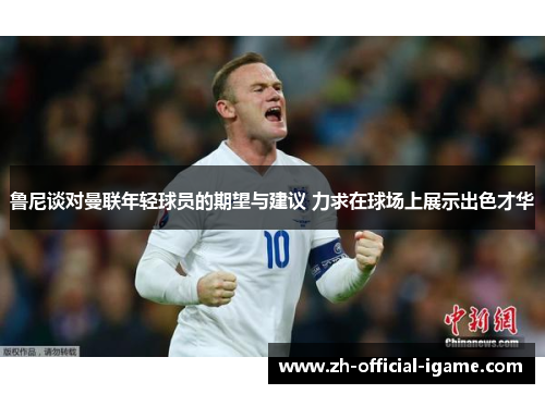 鲁尼谈对曼联年轻球员的期望与建议 力求在球场上展示出色才华