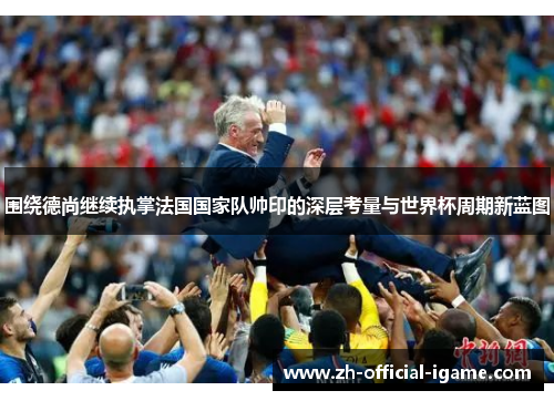 围绕德尚继续执掌法国国家队帅印的深层考量与世界杯周期新蓝图 围绕德尚继续执掌法国国家队帅印的深层考量与世界杯周期新蓝图