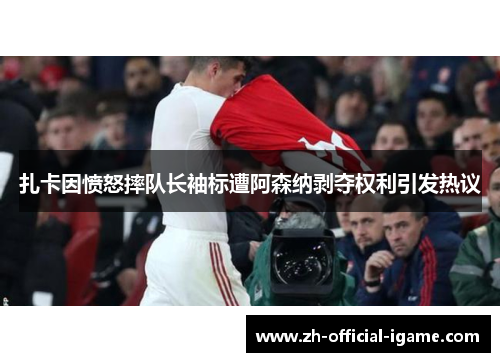 扎卡因愤怒摔队长袖标遭阿森纳剥夺权利引发热议 扎卡因愤怒摔队长袖标遭阿森纳剥夺权利引发热议
